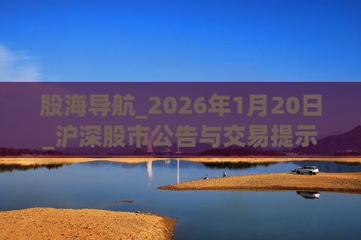 股海导航_2026年1月20日_沪深股市公告与交易提示