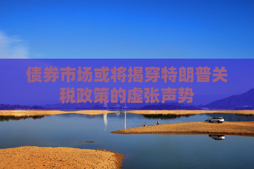 债券市场或将揭穿特朗普关税政策的虚张声势