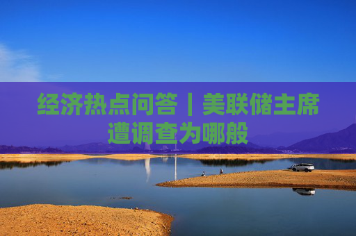 经济热点问答｜美联储主席遭调查为哪般