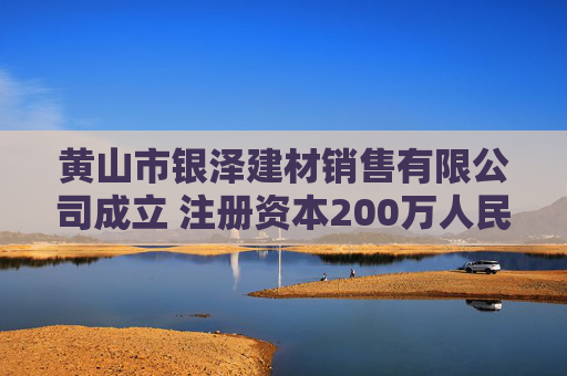 黄山市银泽建材销售有限公司成立 注册资本200万人民币
