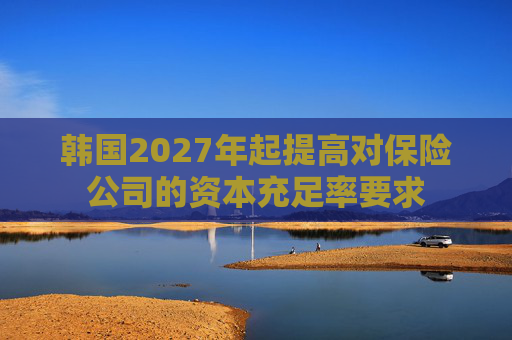 韩国2027年起提高对保险公司的资本充足率要求