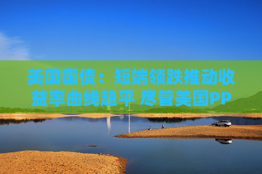 美国国债：短端领跌推动收益率曲线趋平 尽管美国PPI表现疲软