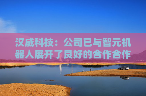 汉威科技：公司已与智元机器人展开了良好的合作合作进展持续推进当中