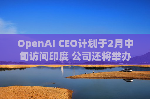 OpenAI CEO计划于2月中旬访问印度 公司还将举办闭门会
