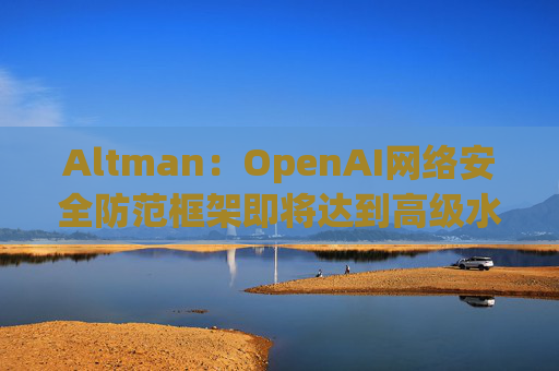 Altman：OpenAI网络安全防范框架即将达到高级水平