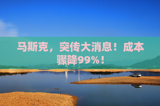马斯克，突传大消息！成本骤降99%！