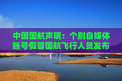 中国国航声明：个别自媒体账号假冒国航飞行人员发布虚假视频开展营销