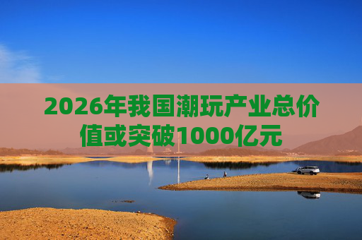 2026年我国潮玩产业总价值或突破1000亿元