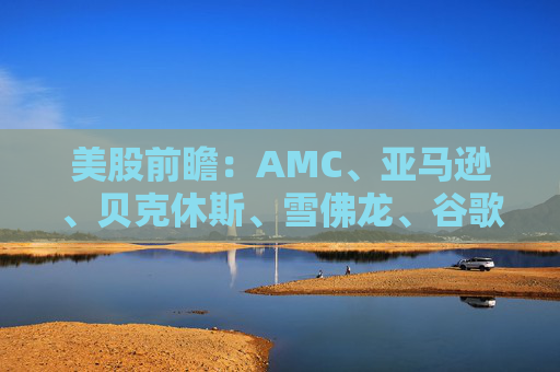 美股前瞻：AMC、亚马逊、贝克休斯、雪佛龙、谷歌、哈利伯顿、NSFT、英伟达