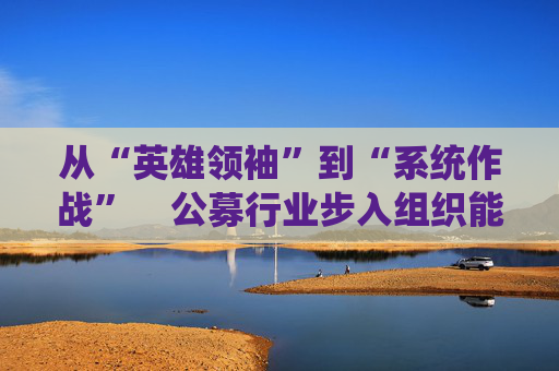 从“英雄领袖”到“系统作战”  公募行业步入组织能力竞争新阶段 第1张