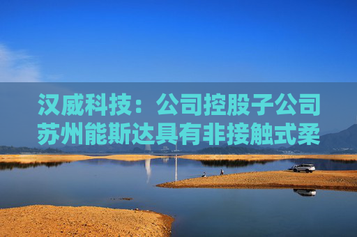 汉威科技：公司控股子公司苏州能斯达具有非接触式柔性微纳传感器的研发和生产能力  第1张