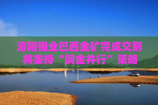 洛阳钼业巴西金矿完成交割 将秉持“铜金并行”策略