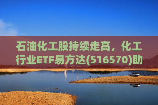 石油化工股持续走高，化工行业ETF易方达(516570)助力低成本布局行业龙头