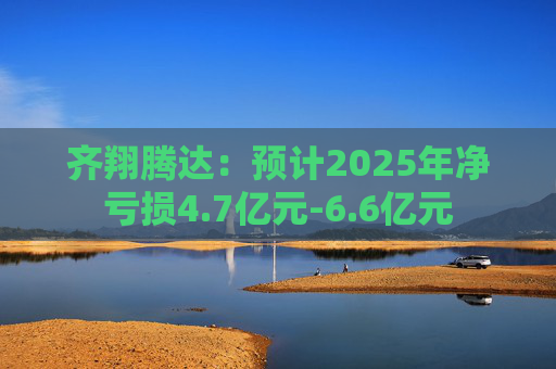 齐翔腾达：预计2025年净亏损4.7亿元-6.6亿元