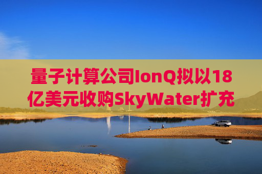 量子计算公司IonQ拟以18亿美元收购SkyWater扩充硬件实力