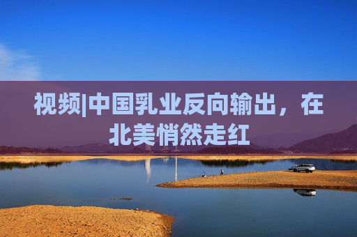视频|中国乳业反向输出，在北美悄然走红