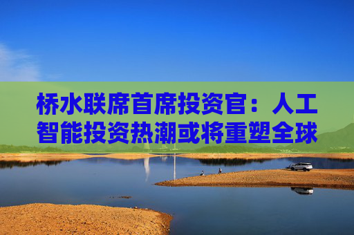 桥水联席首席投资官：人工智能投资热潮或将重塑全球经济