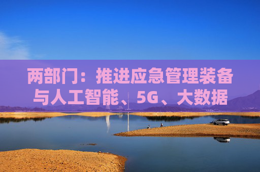 两部门：推进应急管理装备与人工智能、5G、大数据、物联网、卫星互联网、北斗和先进计算等新技术融合创新