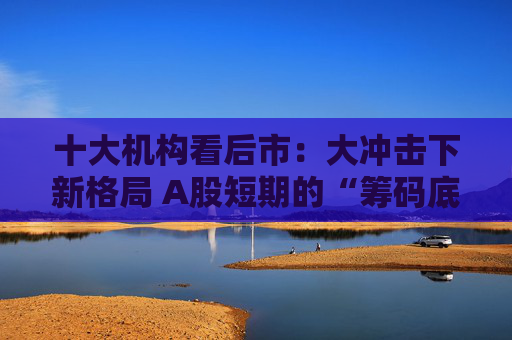 十大机构看后市：大冲击下新格局 A股短期的“筹码底”已经见到 大门敞开、奉陪到底