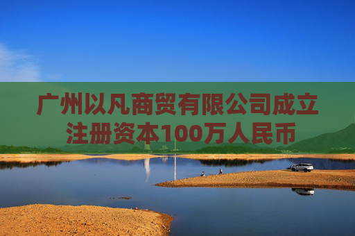 广州以凡商贸有限公司成立 注册资本100万人民币
