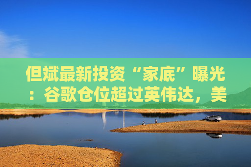 但斌最新投资“家底”曝光：谷歌仓位超过英伟达，美股体量逼近100亿