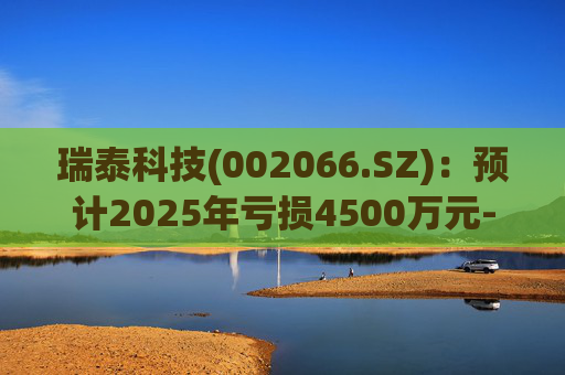 瑞泰科技(002066.SZ)：预计2025年亏损4500万元-5500万元