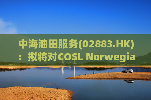 中海油田服务(02883.HK)：拟将对COSL Norwegian AS的债权转为股权投资 转股债权金额7.46亿美元