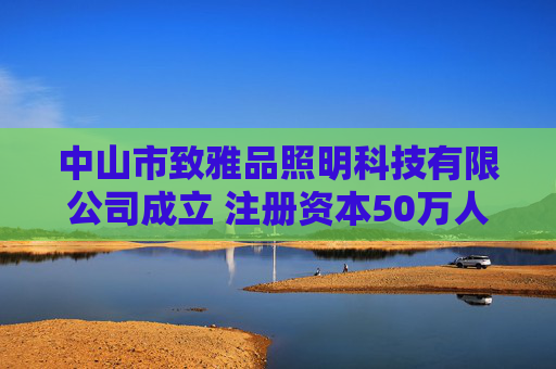 中山市致雅品照明科技有限公司成立 注册资本50万人民币