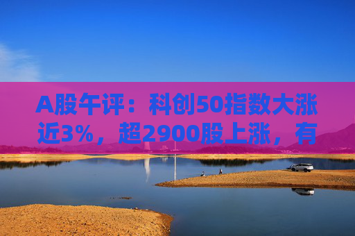 A股午评：科创50指数大涨近3%，超2900股上涨，有色金属、半导体板块领涨