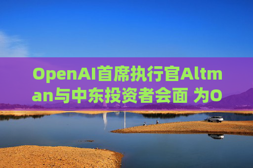 OpenAI首席执行官Altman与中东投资者会面 为OpenAI新一轮500亿美元融资筹集资金
