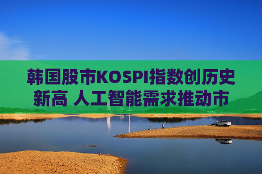 韩国股市KOSPI指数创历史新高 人工智能需求推动市场飙升