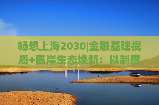 畅想上海2030|金融基建提质+离岸生态焕新：以制度创新激活国际资金，做强“上海价格”全球影响力