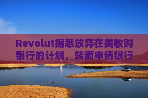Revolut据悉放弃在美收购银行的计划，转而申请银行牌照