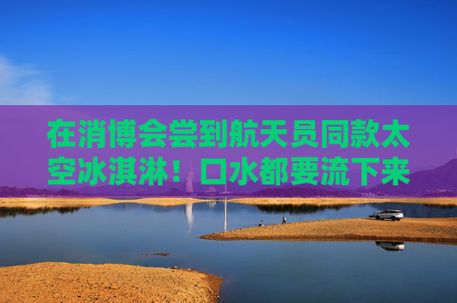 在消博会尝到航天员同款太空冰淇淋！口水都要流下来了  第1张