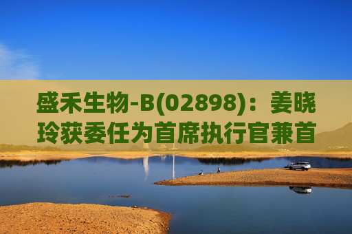 盛禾生物-B(02898)：姜晓玲获委任为首席执行官兼首席科学官