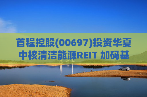 首程控股(00697)投资华夏中核清洁能源REIT 加码基础设施资产领域