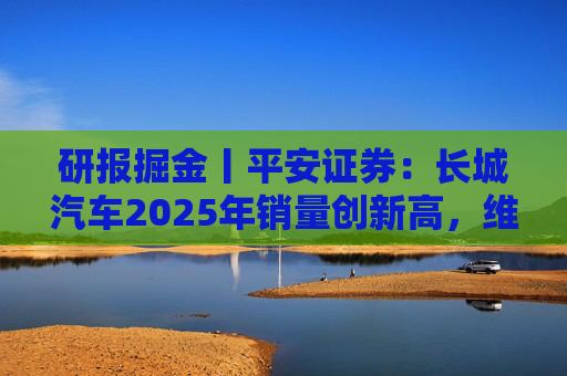 研报掘金丨平安证券：长城汽车2025年销量创新高，维持“推荐”评级