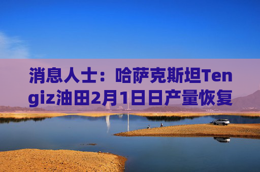 消息人士：哈萨克斯坦Tengiz油田2月1日日产量恢复至18.3万桶