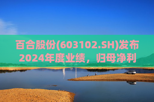 百合股份(603102.SH)发布2024年度业绩，归母净利润1.39亿元，同比下降17.6%