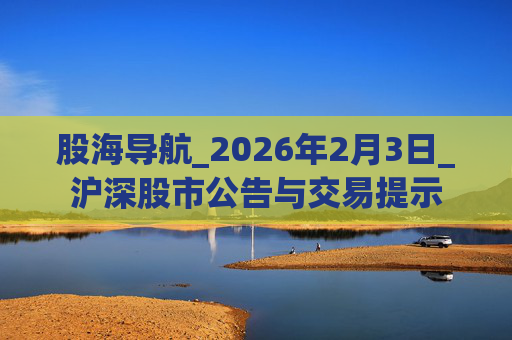 股海导航_2026年2月3日_沪深股市公告与交易提示