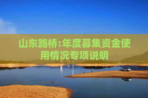 山东路桥:年度募集资金使用情况专项说明  第1张