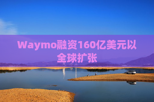 Waymo融资160亿美元以全球扩张