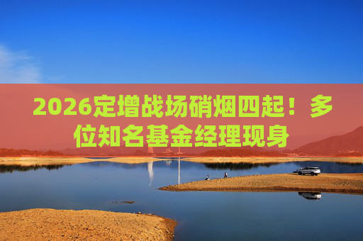 2026定增战场硝烟四起！多位知名基金经理现身