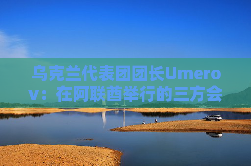 乌克兰代表团团长Umerov：在阿联酋举行的三方会谈富有成效