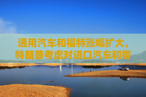 通用汽车和福特涨幅扩大，特朗普考虑对进口汽车和零部件设25%关税豁免条款