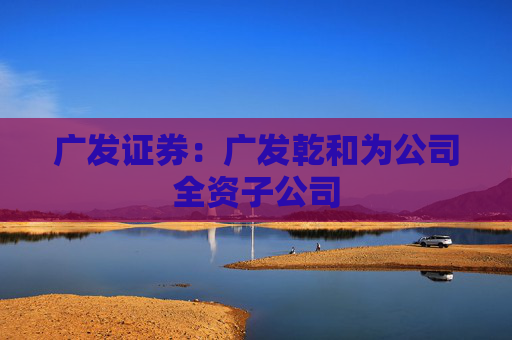 广发证券：广发乾和为公司全资子公司