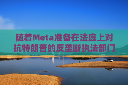 随着Meta准备在法庭上对抗特朗普的反垄断执法部门，扎克伯格的商业帝国岌岌可危  第1张