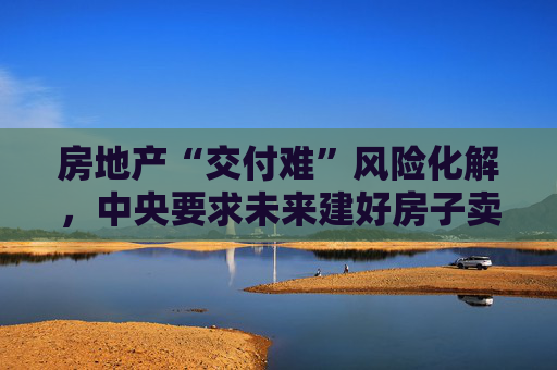 房地产“交付难”风险化解，中央要求未来建好房子卖现房