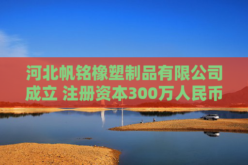 河北帆铭橡塑制品有限公司成立 注册资本300万人民币
