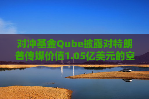 对冲基金Qube披露对特朗普传媒价值1.05亿美元的空头头寸